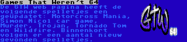 Games That Weren't 64 | De GTW web pagina heeft de volgende spelletjes een geüpdatet: Motorcross Mania, Simon Nicol car game, Murder, Trojan, Tornado Tom en Wildfire. Binnenkort volgen er een aantal nieuw gevonden spelletjes.