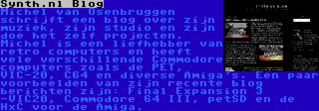 Synth.nl Blog | Michel van Osenbruggen schrijft een blog over zijn muziek, zijn studio en zijn doe het zelf projecten. Michel is een liefhebber van retro computers en heeft vele verschillende Commodore computers zoals de PET, VIC-20, C64 en diverse Amiga's. Een paar voorbeelden van zijn recente blog berichten zijn: Final Expansion 3 -VIC20, Commodore 64 III, petSD en de HxC voor de Amiga.