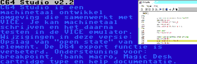 C64 Studio v2.2 | C64 Studio is een machinetaal ontwikkel omgeving die samenwerkt met VICE. Je kan machinetaal schrijven en het daarna testen in de VICE emulator. Wijzigingen in deze versie: Opslag van open state van element. De D64 export functie is verbeterd. Ondersteuning voor: breakpoint, !bank macro, Magic Desk cartridge type en help documentatie.