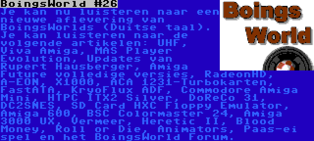 BoingsWorld #26 | Je kan nu luisteren naar een nieuwe aflevering van BoingsWorlds (Duitse taal). Je kan luisteren naar de volgende artikelen: UHF, Viva Amiga, MAS Player Evolution, Updates van Rupert Hausberger, Amiga Future volledige versies, RadeonHD, A-EON, X1000, ACA 1231-Turbokarten, FastATA, KryoFlux ADF, Commodore Amiga Mini, HTPC ITX2 Silver, DoReCo 31, DC2SNES, SD Card HXC Floppy Emulator, Amiga 600, BSC Colormaster 24, Amiga 3000 UX, Vermeer, Heretic II, Blood Money, Roll or Die, Animators, Paas-ei spel en het BoingsWorld Forum.