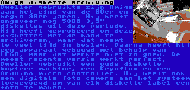 Amiga diskette archiving | Dweller gebruikte zijn Amiga aan het eind van de 80er en begin 90er jaren. Hij heeft ongeveer nog 5000 3,5 diskettes uit deze periode. Hij heeft geprobeerd om deze diskettes met de hand te archiveren, maar dat neemt te veel tijd in beslag. Daarna heeft hij een apparaat gebouwd met behulp van LEGO, maar dat werkte niet zo goed. De meest recente versie werkt perfect, Dweller gebruikt een oude diskette kopieer machine, een Kryoflux en een Arduino micro controller. Hij heeft ook een digitale foto camera aan het systeem toegevoegd om van elk diskette label een foto te maken.