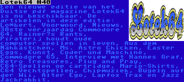 Lotek64 #40 | Een nieuwe editie van het Duitse pdf magazine Lotek64 is nu beschikbaar. De artikelen in deze editie: Lo*bert, Voorwoord, Nieuws, 30ste verjaardag Commodore 64, Rainer‘s Rants, Piraterij houdt oude computer spellen in leven, Aus dem Nähkästchen, Ms. Astro Chicken, Easter Eggs, Kunst, Coder und Maschine, Commodore 65, Interview met Hannes Graf, Retro Treasures, Plug and Pray, C64-Spellen op cartridge, Mario-Shirts, C64 Vechtspellen, Chipmuziek, Bügeln auf der Wii, Alter Ego, Lapfox Trax en Jazz Jackrabbit.