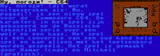 Ну, погоди! - C64 | Ну, погоди! (dit wordt uitgesproken als: Nu, pagadi!) is een nieuw spel voor de  Commodore C64. De karakters in het spel zijn gebaseerd op de Russische tekenfilm serie over een wolf en een haas. Het spel is een conversie van een oud hand held spel en kan alleen met het toetsenbord worden gespeeld. Het spel is gemaakt door Hamar (code) en Mitchell (grafisch).