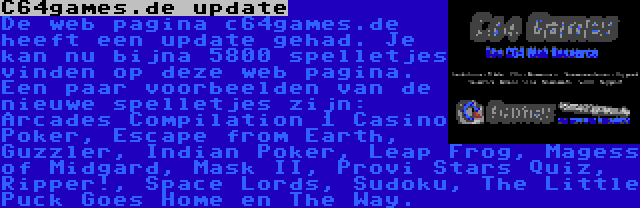 C64games.de update | De web pagina c64games.de heeft een update gehad. Je kan nu bijna 5800 spelletjes vinden op deze web pagina. Een paar voorbeelden van de nieuwe spelletjes zijn: Arcades Compilation 1 Casino Poker, Escape from Earth, Guzzler, Indian Poker, Leap Frog, Magess of Midgard, Mask II, Provi Stars Quiz, Ripper!, Space Lords, Sudoku, The Little Puck Goes Home en The Way.