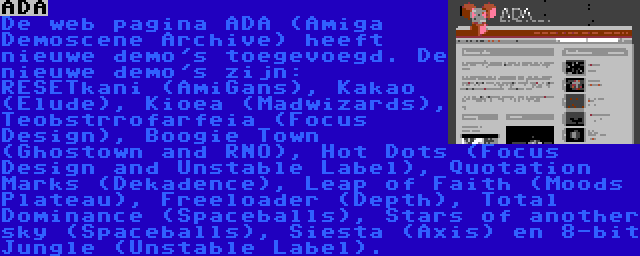 ADA | De web pagina ADA (Amiga Demoscene Archive) heeft nieuwe demo's toegevoegd. De nieuwe demo's zijn: RESETkani (AmiGans), Kakao (Elude), Kioea (Madwizards), Teobstrrofarfeia (Focus Design), Boogie Town (Ghostown and RNO), Hot Dots (Focus Design and Unstable Label), Quotation Marks (Dekadence), Leap of Faith (Moods Plateau), Freeloader (Depth), Total Dominance (Spaceballs), Stars of another sky (Spaceballs), Siesta (Axis) en 8-bit Jungle (Unstable Label).