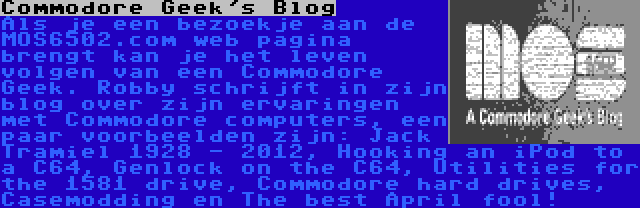 Commodore Geek's Blog | Als je een bezoekje aan de MOS6502.com web pagina brengt kan je het leven volgen van een Commodore Geek. Robby schrijft in zijn blog over zijn ervaringen met Commodore computers, een paar voorbeelden zijn: Jack Tramiel 1928 - 2012, Hooking an iPod to a C64, Genlock on the C64, Utilities for the 1581 drive, Commodore hard drives, Casemodding en The best April fool!