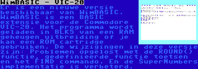 WimBASIC - VIC-20 | Er is een nieuwe versie beschikbaar van WimBASIC. WimBASIC is een BASIC extensie voor de Commodore VIC-20. Het programma wordt geladen in BLK5 van een RAM geheugen uitbreiding of je kan een ROM cartridge gebruiken. De wijzigingen in deze versie zijn: Problemen opgelost met de ROUND() functie, gedefinieerde functie toetsen en het FIND commando. En de SuperNumbers implementatie is verbeterd.