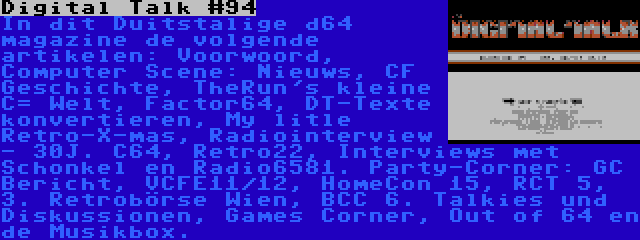 Digital Talk #94 | In dit Duitstalige d64 magazine de volgende artikelen: Voorwoord, Computer Scene: Nieuws, CF Geschichte, TheRun's kleine C= Welt, Factor64, DT-Texte konvertieren, My litle Retro-X-mas, Radiointerview - 30J. C64, Retro22, Interviews met Schonkel en Radio6581. Party-Corner: GC Bericht, VCFE11/12, HomeCon 15, RCT 5, 3. Retrobörse Wien, BCC 6. Talkies und Diskussionen, Games Corner, Out of 64 en de Musikbox.