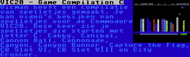 VIC20 - Game Compilation C | Vicman heeft een compilatie van spelletjes gemaakt. Je kan video's bekijken van spelletjes voor de Commodore VIC20. Deze keer zie je spelletjes die starten met letter C: Cabby, Canibal, Cannon Ball, Cannonade, Canyon, Canyon Runner, Capture the Flag, CB Slot VI, CB Slot VIII en City Crusher.