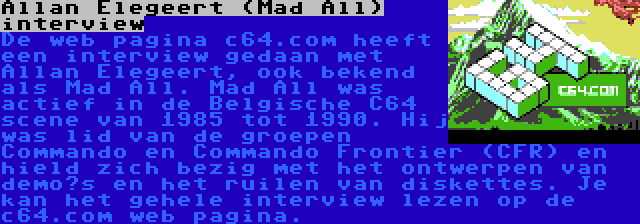 Allan Elegeert (Mad All) interview | De web pagina c64.com heeft een interview gedaan met Allan Elegeert, ook bekend als Mad All. Mad All was actief in de Belgische C64 scene van 1985 tot 1990. Hij was lid van de groepen Commando en Commando Frontier (CFR) en hield zich bezig met het ontwerpen van demo’s en het ruilen van diskettes. Je kan het gehele interview lezen op de c64.com web pagina.