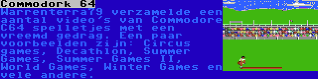 Commodork 64 | Warrenterra79 verzamelde een aantal video's van Commodore C64 spelletjes met een vreemd gedrag. Een paar voorbeelden zijn: Circus games, Decathlon, Summer Games, Summer Games II, World Games, Winter Games en vele andere.