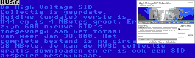 HVSC | De High Voltage SID Collectie is geupdate. Huidige (update) versie is #44 en is 4 MBytes groot. Er zijn 600 nieuwe SID's toegevoegd aan het totaal van meer dan 30.000. Het complete bestand is nu circa 58 MByte. Je kan de HVSC collectie gratis downloaden en er is ook een SID afspeler beschikbaar.