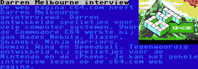 Darren Melbourne interview | De web pagina c64.com heeft Darren Melbourne geïnterviewd. Darren ontwikkelde spelletjes voor vele computer systemen. Voor de Commodore C64 werkte hij aan Hades Nebula, Blazer, Shinobi, Ninja Warriors, Gemini Wing en Speedball. Tegenwoordig ontwikkeld hij spelletjes voor de Nintendo en de iPhone. Je kan het gehele interview lezen op de c64.com web pagina.