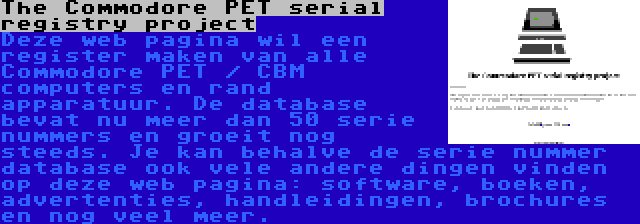 The Commodore PET serial registry project | Deze web pagina wil een register maken van alle Commodore PET / CBM computers en rand apparatuur. De database bevat nu meer dan 50 serie nummers en groeit nog steeds. Je kan behalve de serie nummer database ook vele andere dingen vinden op deze web pagina: software, boeken, advertenties, handleidingen, brochures en nog veel meer.