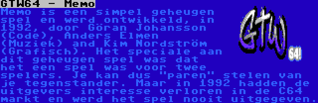 GTW64 - Memo | Memo is een simpel geheugen spel en werd ontwikkeld, in 1992, door Göran Johansson (Code), Anders Elmen (Muziek) and Kim Nordström (Grafisch). Het speciale aan dit geheugen spel was dat het een spel was voor twee spelers. Je kan dus paren stelen van je tegenstander. Maar in 1992 hadden de uitgevers interesse verloren in de C64 markt en werd het spel nooit uitgegeven.