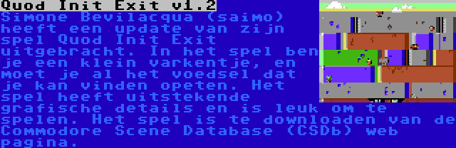 Quod Init Exit v1.2 | Simone Bevilacqua (saimo) heeft een update van zijn spel Quod Init Exit uitgebracht. In het spel ben je een klein varkentje, en moet je al het voedsel dat je kan vinden opeten. Het spel heeft uitstekende grafische details en is leuk om te spelen. Het spel is te downloaden van de Commodore Scene Database (CSDb) web pagina.