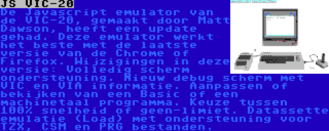 JS VIC-20 | De Javascript emulator van de VIC-20, gemaakt door Matt Dawson, heeft een update gehad. Deze emulator werkt het beste met de laatste versie van de Chrome of Firefox. Wijzigingen in deze versie: Volledig scherm ondersteuning. Nieuw debug scherm met VIC en VIA informatie. Aanpassen of bekijken van een Basic of een machinetaal programma. Keuze tussen  100% snelheid of geen-limiet. Datassette emulatie (Load) met ondersteuning voor TZX, CSM en PRG bestanden.