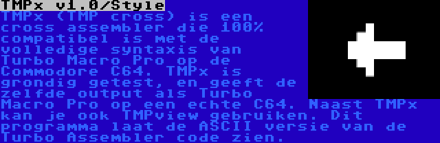 TMPx v1.0/Style | TMPx (TMP cross) is een cross assembler die 100% compatibel is met de volledige syntaxis van  Turbo Macro Pro op de Commodore C64. TMPx is grondig getest, en geeft de zelfde output als Turbo Macro Pro op een echte C64. Naast TMPx kan je ook TMPview gebruiken. Dit programma laat de ASCII versie van de Turbo Assembler code zien.