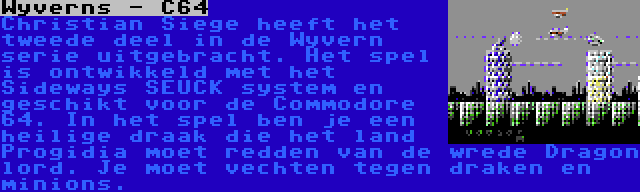 Wyverns - C64 | Christian Siege heeft het tweede deel in de Wyvern serie uitgebracht. Het spel is ontwikkeld met het Sideways SEUCK system en geschikt voor de Commodore 64. In het spel ben je een heilige draak die het land Progidia moet redden van de wrede Dragon lord. Je moet vechten tegen draken en minions.