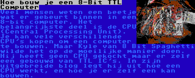 Hoe bouw je een 8-Bit TTL Computer | Veel mensen weten een beetje wat er gebeurt binnen in een 8-bit computer. Het belangrijkste deel is de CPU (Central Processing Unit). Je kan vele verschillende CPU's kopen om een computer te bouwen. Maar Kyle van 8 Bit Spaghetti wilde het op de moeilijke manier doen. Hij heeft geen CPU gekocht maar er zelf een gebouwd van TTL IC's. In zijn uitgebreide blog legt hij uit hoe een CPU werkt, en hoe je er zelf een kan bouwen.