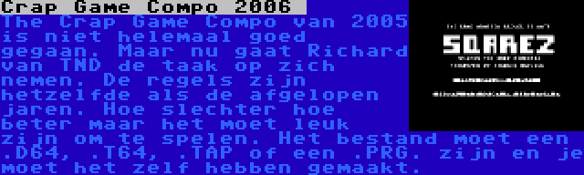 Crap Game Compo 2006  | The Crap Game Compo van 2005 is niet helemaal goed gegaan. Maar nu gaat Richard van TND de taak op zich nemen. De regels zijn hetzelfde als de afgelopen jaren. Hoe slechter hoe beter maar het moet leuk zijn om te spelen. Het bestand moet een .D64, .T64, .TAP of een .PRG. zijn en je moet het zelf hebben gemaakt.