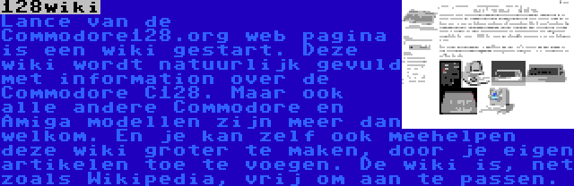 128wiki | Lance van de Commodore128.org web pagina is een wiki gestart. Deze wiki wordt natuurlijk gevuld met information over de Commodore C128. Maar ook alle andere Commodore en Amiga modellen zijn meer dan welkom. En je kan zelf ook meehelpen deze wiki groter te maken, door je eigen artikelen toe te voegen. De wiki is, net zoals Wikipedia, vrij om aan te passen.