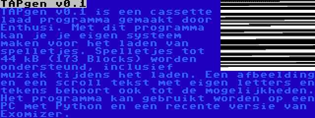 TAPgen v0.1 | TAPgen v0.1 is een cassette laad programma gemaakt door Enthusi. Met dit programma kan je je eigen systeem maken voor het laden van spelletjes. Spelletjes tot 44 kB (173 Blocks) worden ondersteund, inclusief muziek tijdens het laden. Een afbeelding en een scroll tekst met eigen letters en tekens behoort ook tot de mogelijkheden. Het programma kan gebruikt worden op een PC met Python en een recente versie van Exomizer.