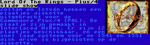 Lord Of The Rings - Plus/4 slide show | Zoltán en István hebben een plaatjes diskette uitgebracht voor de Commodore Plus/4 (PAL). De plaatje zijn gemaakt in Interlaced HiRes. Er zijn 12 plaatjes beschikbaar, en een snel laad systeem voor de 1541 en 1551 disk drive is bijgesloten op de diskette.