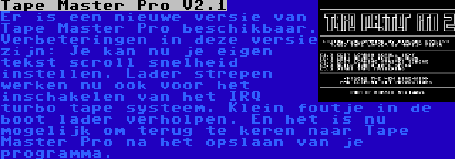 Tape Master Pro V2.1 | Er is een nieuwe versie van Tape Master Pro beschikbaar. Verbeteringen in deze versie zijn: Je kan nu je eigen tekst scroll snelheid instellen. Lader strepen werken nu ook voor het inschakelen van het IRQ turbo tape systeem. Klein foutje in de boot lader verholpen. En het is nu mogelijk om terug te keren naar Tape Master Pro na het opslaan van je  programma.