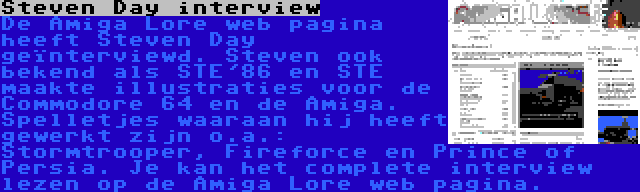 Steven Day interview | De Amiga Lore web pagina heeft Steven Day geïnterviewd. Steven ook bekend als STE'86 en STE maakte illustraties voor de Commodore 64 en de Amiga. Spelletjes waaraan hij heeft gewerkt zijn o.a.: Stormtrooper, Fireforce en Prince of Persia. Je kan het complete interview lezen op de Amiga Lore web pagina.