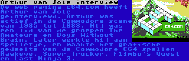 Arthur van Jole interview | De web pagina c64.com heeft Arthur van Jole geïnterviewd. Arthur was actief in de Commodore scene van 1985 tot 1988. Hij was een lid van de groepen The Amateurs en Boys Without Brain. Later werkte hij aan spelletje, en maakte het grafische gedeelte van de Commodore C64 spellen Hawkeye, Super Trucker, Flimbo's Quest en Last Ninja 3.