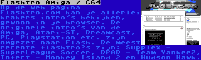 Flashtro Amiga / C64 | Op de web pagina Flashtro.com kan je allerlei krakers intro's bekijken, gewoon in je browser. De originele intro's van de Amiga, Atari-ST, Dreamcast, PC, Playstation etc. zijn omgezet naar Flash. De meest recente flashtro’s zijn: Supplex - SuperLeague Soccer, DPAD - Team Yankee2, Infect - Monkey Island 2 en Hudson Hawk.