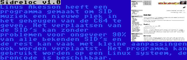 Sidreloc v1.0 | Linus Åkesson heeft een programma gemaakt om SID muziek een nieuwe plek in het geheugen van de C64 te geven. Het verplaatsen van de SID's kan zonder problemen voor ongeveer 90% van alle bekenden SID's en de rest kan vaak met kleine aanpassingen ook worden verplaatst. Het programma kan gebruikt worden op een Linux systeem, de broncode is beschikbaar.