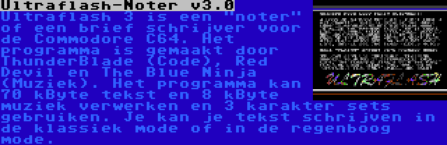 Ultraflash-Noter v3.0 | Ultraflash 3 is een noter of een brief schrijver voor de Commodore C64. Het programma is gemaakt door ThunderBlade (Code), Red Devil en The Blue Ninja (Muziek). Het programma kan 70 kByte tekst en 8 kByte muziek verwerken en 3 karakter sets gebruiken. Je kan je tekst schrijven in de klassiek mode of in de regenboog mode.