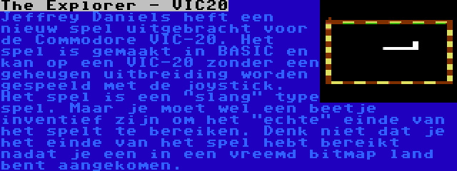 The Explorer - VIC20 | Jeffrey Daniels heft een nieuw spel uitgebracht voor de Commodore VIC-20. Het spel is gemaakt in BASIC en kan op een VIC-20 zonder een geheugen uitbreiding worden gespeeld met de joystick. Het spel is een slang type spel. Maar je moet wel een beetje inventief zijn om het echte einde van het spelt te bereiken. Denk niet dat je het einde van het spel hebt bereikt nadat je een in een vreemd bitmap land bent aangekomen.