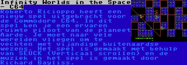 Infinity Worlds in the Space - C64 | Roberto Ricioppo heeft een nieuw spel uitgebracht voor de Commodore C64. In dit spel ben je een ervaren ruimte piloot van de planeet Aarde. Je moet naar vele werelden vliegen om te vechten met vijandige buitenaardse wezens. Het spel is gemaakt met behulp van SEUCK (Verticaal scrollen) en de muziek in het spel is gemaakt door Richard Bayliss.