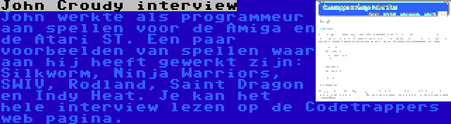 John Croudy interview | John werkte als programmeur aan spellen voor de Amiga en de Atari ST. Een paar voorbeelden van spellen waar aan hij heeft gewerkt zijn: Silkworm, Ninja Warriors, SWIV, Rodland, Saint Dragon en Indy Heat. Je kan het hele interview lezen op de Codetrappers web pagina.