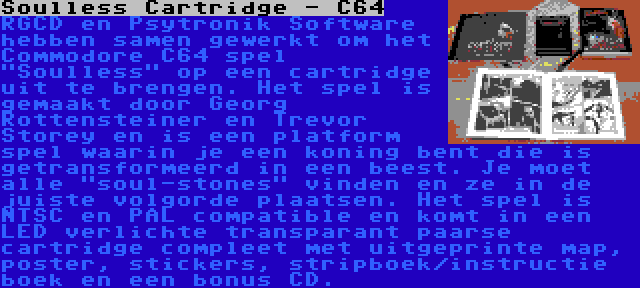 Soulless Cartridge - C64 | RGCD en Psytronik Software hebben samen gewerkt om het Commodore C64 spel Soulless op een cartridge uit te brengen. Het spel is gemaakt door Georg Rottensteiner en Trevor Storey en is een platform spel waarin je een koning bent die is getransformeerd in een beest. Je moet alle soul-stones vinden en ze in de juiste volgorde plaatsen. Het spel is NTSC en PAL compatible en komt in een LED verlichte transparant paarse cartridge compleet met uitgeprinte map, poster, stickers, stripboek/instructie boek en een bonus CD.