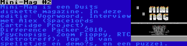 Mini-Mag #2 | Mini-Mag is een Duits diskette magazine. In deze editie: Voorwoord, Interview met Alex (Spacelords Cartridge Project), Difference Packer 2010, Psychopigs, Zoom Floppy, RTC (Retrotreff), Top 10 van spelletjes en demo’s, en een puzzel.