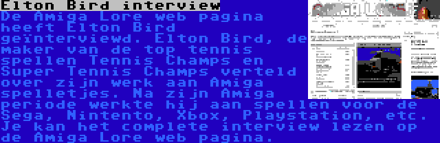 Elton Bird interview | De Amiga Lore web pagina heeft Elton Bird geïnterviewd. Elton Bird, de maker van de top tennis spellen Tennis Champs en Super Tennis Champs verteld over zijn werk aan Amiga spelletjes. Na zijn Amiga periode werkte hij aan spellen voor de Sega, Nintento, Xbox, Playstation, etc. Je kan het complete interview lezen op de Amiga Lore web pagina.