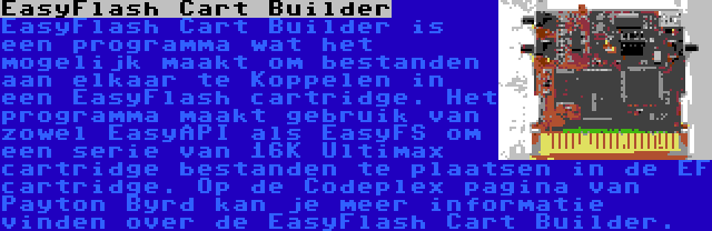  EasyFlash Cart Builder | EasyFlash Cart Builder is een programma wat het mogelijk maakt om bestanden aan elkaar te Koppelen in een EasyFlash cartridge. Het programma maakt gebruik van zowel EasyAPI als EasyFS om een serie van 16K Ultimax cartridge bestanden te plaatsen in de EF cartridge. Op de Codeplex pagina van Payton Byrd kan je meer informatie vinden over de EasyFlash Cart Builder.