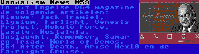 Vandalism News #59 | In dit Engelse D64 magazine de volgende artikelen: Nieuws: Jack Tramiel, Elysium, Farlight, Genesis Project, Hokuto Force, Laxaty, Nostalgia, Onslaught, Remember, Samar en Triad. World of Demos, C64 After Death, Arise Hex10 en de Fairlight Cruise.