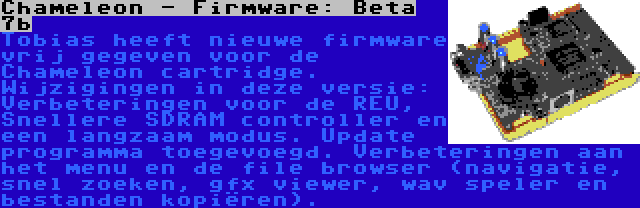 Chameleon - Firmware: Beta 7b | Tobias heeft nieuwe firmware vrij gegeven voor de Chameleon cartridge. Wijzigingen in deze versie: Verbeteringen voor de REU, Snellere SDRAM controller en een langzaam modus. Update programma toegevoegd. Verbeteringen aan het menu en de file browser (navigatie, snel zoeken, gfx viewer, wav speler en bestanden kopiëren).