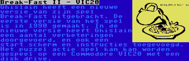 Break-Fast II - VIC20 | Ghislain heeft een nieuwe versie van zijn spel Break-Fast uitgebracht. De eerste versie van het spel is in 1990 gemaakt. In de nieuwe versie heeft Ghislain een aantal verbeteringen doorgevoerd, en ook een start scherm en instructies toegevoegd. Het puzzel actie spel kan kan worden gespeel op een Commodore VIC20 met een disk drive.