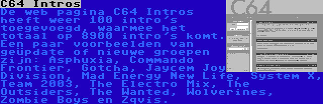 C64 Intros | De web pagina C64 Intros heeft weer 100 intro's toegevoegd, waarmee het totaal op 8900 intro's komt. Een paar voorbeelden van geüpdate of nieuwe groepen zijn: Asphuxia, Commando Frontier, Gotcha, Jaycem Joy Division, Mad Energy New Life, System X, Team 2003, The Electro Mix, The Outsiders, The Wanted, Wolverines, Zombie Boys en Zqvis.