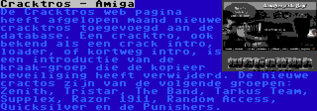 Cracktros - Amiga | De Cracktros web pagina heeft afgelopen maand nieuwe cracktros toegevoegd aan de database. Een cracktro, ook bekend als een crack intro, loader, of kortweg intro, is een introductie van de kraak-groep die de kopieer beveiliging heeft verwijderd. De nieuwe cractos zijn van de volgende groepen: Zenith, Tristar, The Band, Tarkus Team, Supplex, Razor 1911, Random Access, Quicksilver en de Punishers.