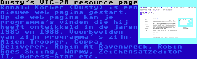 Dusty's VIC-20 resource page | Ronald Körber (Dusty) is een nieuwe web pagina gestart. Op de web pagina kan je programma's vinden die hij heeft ontwikkeld in de jaren 1985 en 1986. Voorbeelden van zijn programma' s zijn: Alien Trooper, Coppa, Deliverer, Robin At Ravenwreck, Robin Goes Skiing, Wormy, Zeichensatzeditor II, Adress-Star etc.