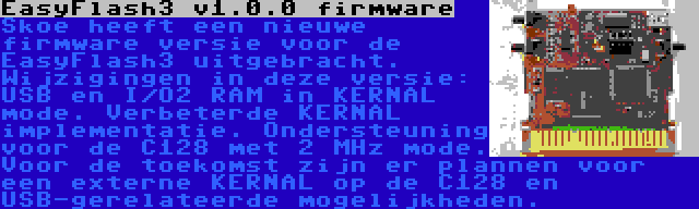 EasyFlash3 v1.0.0 firmware | Skoe heeft een nieuwe firmware versie voor de EasyFlash3 uitgebracht. Wijzigingen in deze versie: USB en I/O2 RAM in KERNAL mode. Verbeterde KERNAL implementatie. Ondersteuning voor de C128 met 2 MHz mode. Voor de toekomst zijn er plannen voor een externe KERNAL op de C128 en USB-gerelateerde mogelijkheden.