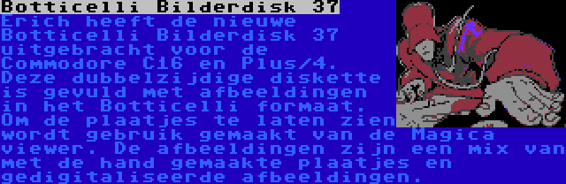 Botticelli Bilderdisk 37 | Erich heeft de nieuwe Botticelli Bilderdisk 37 uitgebracht voor de Commodore C16 en Plus/4. Deze dubbelzijdige diskette is gevuld met afbeeldingen in het Botticelli formaat. Om de plaatjes te laten zien wordt gebruik gemaakt van de Magica viewer. De afbeeldingen zijn een mix van met de hand gemaakte plaatjes en gedigitaliseerde afbeeldingen.