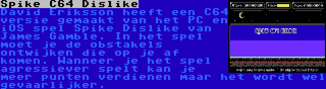 Spike C64 Dislike | David Eriksson heeft een C64 versie gemaakt van het PC en iOS spel Spike Dislike van James Gamble. In het spel moet je de obstakels ontwijken die op je af komen. Wanneer je het spel agressiever spelt kan je meer punten verdienen maar het wordt wel gevaarlijker.